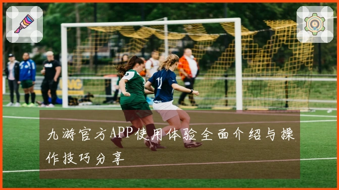 九游官方APP使用体验全面介绍与操作技巧分享