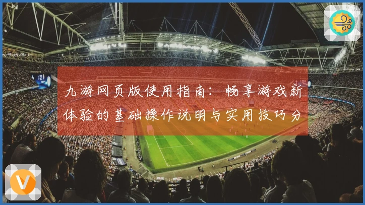 九游网页版使用指南：畅享游戏新体验的基础操作说明与实用技巧分享