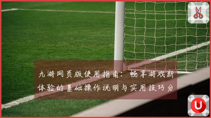 九游网页版使用指南:畅享游戏新体验的基础操作说明与实用技巧分享